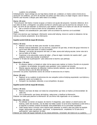 cuaderno de actividades.
Individualmente hacer entrega de una hoja blanca donde van a elaborar un tríptico sobre el tema de la
resolución de conflictos, con el fin de recordar las partes que lleva (seis) y no dejar ninguna cara en blanco.
Permitir usar recortes o dibujos para darle realce a su trabajo.
Cierre: (10 min):
*Comunicación del tríptico: mostrar al grupo un tríptico con ayuda del proyector, haciendo referencia de lo
que debe de llevar y entregando sus partes escritas en cartulina para que los alumnos las coloquen en su
lugar, con el fin de que observen su estructura y que realicen cambios a su tríptico en caso de ser necesario.
 Dar a conocer el tríptico al resto de los compañeros de clase.
 Realizar una autoevaluación para saber cómo se sintieron los alumnos con la actividad.
TAREA
Pedir a los alumnos que investiguen información acerca del bullying, tomar en cuenta la relevancia de las
noticias y la fuente proveniente de la información.
Español sesión4 (18 de mayo) 30 minutos.
Inicio: ( 10 min):
 Realizar una lluvia de ideas para recordar la clase anterior.
 Mostrar trípticos elaborados por los alumnos y explican de qué trata, el resto del grupo menciona lo
que le hace falta para tener un tríptico completo.
 Observar, con ayuda del proyector del aula, un video acerca del bullying escolar, tomar nota de lo
que se hable en el video.
 Cuestionar a los educandos acerca del video: ¿Pasa en algún momento de nuestra vida?, ¿qué
podemos hacer para resolver el problema?
Emplear la “El bote de la participación” para seleccionar al alumno que participa.
Desarrollo: ( 10 min):
 En plenaria realizar un listado en orden de los pasos para realizar un tríptico. Escribir en el pizarrón
y cuaderno de actividades de español para guardarlo como material de consulta.
 Mostrar algunos ejemplos de diferentes trípticos (tamaño tabloide), que aborden información de
distintos temas y uno de ellos del bullying.
Comenten los puntos importantes acerca de conocer la estructura de un tríptico.
Cierre: (10 min):
 Realicen en su cuaderno la estructura de una campaña contra el bullying exponiendo sus trípticos y
grabando spots con la tablet mx.
 Compartir los resultados obtenidos a sus compañeros de grupo.
Español sesión5 (19 de mayo) 60 minutos.
Inicio: ( 10 min):
 Realizar una lluvia de ideas con todos los componentes que tiene un tríptico y la funcionalidad de
cada uno.
 Con la información que tienen del bullying, seleccionar y clasificar la información.
Elaborar una tabla para plasmar la información de una forma más organizada en su cuaderno.
Desarrollo: ( 40 min):
 Por afinidad se reúnen en equipos de máximo 5 integrantes, para realizar un sketch acerca del
bullying, serán dos escenas, una de ellas nos habla cuando no se le toma importancia a este tema y
el segundo la manera correcta de abordar esta problemática en la comunidad estudiantil.
 Cada equipo tiene 4 minutos como máximo para presentar su sketch, para que todos los equipos
tengan oportunidad de participar, será breve la representación, empleando la “El bote de la
participación” para organizar el orden.
Elaborar por medio del equipo realizado en las clases anteriores, el borrador del tríptico en su cuaderno,
 