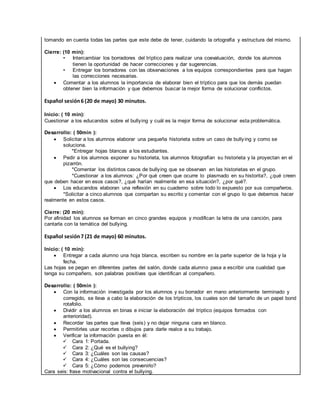 tomando en cuenta todas las partes que este debe de tener, cuidando la ortografía y estructura del mismo.
Cierre: (10 min):
• Intercambiar los borradores del tríptico para realizar una coevaluación, donde los alumnos
tienen la oportunidad de hacer correcciones y dar sugerencias.
• Entregar los borradores con las observaciones a los equipos correspondientes para que hagan
las correcciones necesarias.
 Comentar a los alumnos la importancia de elaborar bien el tríptico para que los demás puedan
obtener bien la información y que debemos buscar la mejor forma de solucionar conflictos.
Español sesión6 (20 de mayo) 30 minutos.
Inicio: ( 10 min):
Cuestionar a los educandos sobre el bullying y cuál es la mejor forma de solucionar esta problemática.
Desarrollo: ( 50min ):
 Solicitar a los alumnos elaborar una pequeña historieta sobre un caso de bullying y como se
soluciona.
*Entregar hojas blancas a los estudiantes.
 Pedir a los alumnos exponer su historieta, los alumnos fotografían su historieta y la proyectan en el
pizarrón.
*Comentar los distintos casos de bullying que se observan en las historietas en el grupo.
*Cuestionar a los alumnos: ¿Por qué creen que ocurre lo plasmado en su historita?, ¿qué creen
que deben hacer en esos casos?, ¿qué harían realmente en esa situación?, ¿por qué?.
 Los educandos elaboran una reflexión en su cuaderno sobre todo lo expuesto por sus compañeros.
*Solicitar a cinco alumnos que compartan su escrito y comentar con el grupo lo que debemos hacer
realmente en estos casos.
Cierre: (20 min):
Por afinidad los alumnos se forman en cinco grandes equipos y modifican la letra de una canción, para
cantarla con la temática del bullying.
Español sesión7 (21 de mayo) 60 minutos.
Inicio: ( 10 min):
 Entregar a cada alumno una hoja blanca, escriben su nombre en la parte superior de la hoja y la
fecha.
Las hojas se pegan en diferentes partes del salón, donde cada alumno pasa a escribir una cualidad que
tenga su compañero, son palabras positivas que identifican al compañero.
Desarrollo: ( 50min ):
 Con la información investigada por los alumnos y su borrador en mano anteriormente terminado y
corregido, se lleva a cabo la elaboración de los trípticos, los cuales son del tamaño de un papel bond
rotafolio.
 Dividir a los alumnos en binas e iniciar la elaboración del tríptico (equipos formados con
anterioridad).
 Recordar las partes que lleva (seis) y no dejar ninguna cara en blanco.
 Permitirles usar recortes o dibujos para darle realce a su trabajo.
 Verificar la información puesta en él:
 Cara 1: Portada.
 Cara 2: ¿Qué es el bullying?
 Cara 3: ¿Cuáles son las causas?
 Cara 4: ¿Cuáles son las consecuencias?
 Cara 5: ¿Cómo podemos prevenirlo?
Cara seis: frase motivacional contra el bullying.
 