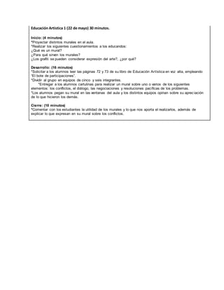 Educación Artística 1 (22 de mayo) 30 minutos.
Inicio: (4 minutos)
*Proyectar distintos murales en el aula.
*Realizar los siguientes cuestionamientos a los educandos:
¿Qué es un mural?
¿Para qué sirven los murales?
¿Los grafiti se pueden considerar expresión del arte?, ¿por qué?
Desarrollo: (16 minutos)
*Solicitar a los alumnos leer las páginas 72 y 73 de su libro de Educación Artística en voz alta, empleando
“El bote de participaciones”.
*Dividir al grupo en equipos de cinco y seis integrantes.
*Entregar a los alumnos cartulinas para realizar un mural sobre uno o varios de los siguientes
elementos: los conflictos, el diálogo, las negociaciones y resoluciones pacíficas de los problemas.
*Los alumnos pegan su mural en las ventanas del aula y los distintos equipos opinan sobre su aprec iación
de lo que hicieron los demás.
Cierre: (10 minutos)
*Comentar con los estudiantes la utilidad de los murales y lo que nos aporta el realizarlos, además de
explicar lo que expresan en su mural sobre los conflictos.
 