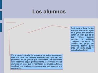Los alumnos Aquí está la lista de los alumnos que se incluyen en el grupo. Los alumnos tienen un  nick  que es el que vemos cuando escriben o publican cualquier cosa en él. El creador del grupo (el profesor) decide quién entra en cada grupo y quién lo abandona. En la parte indicada de la página se activa un número que nos dice las nuevas notificaciones que se han producido en los grupos que controlamos, de tal manera que podemos seguir perfectamente la actividad de los alumnos sin tener que revisar todos los grupos. Además,  facebook  nos envía un correo cada vez que tenemos una notificación. 