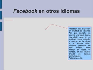 Facebook  en otros idiomas Facebook  está disponible en multitud de idiomas. Así, por ejemplo, un alumno marroquí (como hay algún caso en mi Instituto) puede entender y navegar por la página en su idioma nativo. También podemos de este mismo modo trabajar en inglés, en francés, en las lenguas propias de algunas Comunidades Autónomas, etc. 