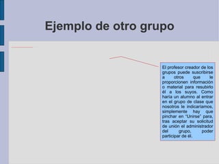 Ejemplo de otro grupo El profesor creador de los grupos puede suscribirse a otros que le proporcionen información o material para resubirlo él a los suyos. Como haría un alumno al entrar en el grupo de clase que nosotros le indicaríamos, simplemente hay que pinchar en “Unirse” para, tras aceptar su solicitud de unión el administrador del grupo, poder participar de él. 