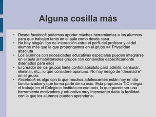 Alguna cosilla más Desde  facebook  podemos aportar muchas herramientas a los alumnos para que trabajen tanto en el aula como desde casa No hay ningún tipo de interacción entre el perfil del profesor y el del alumno más que la que propongamos en el grupo => Privacidad absoluta Los alumnos con necesidades educativas especiales pueden integrarse en el aula al habilitárseles grupos con contenidos específicamente diseñados para ellos El creador de los grupos tiene control absoluto para admitir, censurar, eliminar, etc., lo que considere oportuno. No hay riesgo de “desmadre” en el grupo. Facebook  es algo con lo que muchos adolescentes están hoy en día familiarizados y que forma parte de su ocio. Esta propuesta TIC integra el trabajo en el Colegio o Instituto en ese ocio, lo que puede ser una herramienta motivadora y educativa muy interesante dada la facilidad con la que los alumnos pueden aprenderla. 