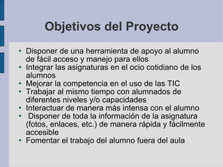 Objetivos del Proyecto Disponer de una herramienta de apoyo al alumno de fácil acceso y manejo para ellos Integrar las asignaturas en el ocio cotidiano de los alumnos Mejorar la competencia en el uso de las TIC Trabajar al mismo tiempo con alumnados de diferentes niveles y/o capacidades Interactuar de manera más intensa con el alumno Disponer de toda la información de la asignatura (fotos, enlaces, etc.) de manera rápida y fácilmente accesible Fomentar el trabajo del alumno fuera del aula 