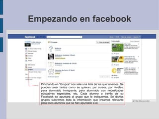 Empezando en facebook Pinchando en “Grupos” nos sale una lista de los que tenemos. Se pueden crear tantos como se quieran: por cursos, por niveles, para alumnado inmigrante, para alumnado con necesidades educativas especiales, etc. Cada alumno a través de su Facebook se apuntará al grupo que le indiquemos. En dichos grupos subiremos toda la información que creamos relevante para esos alumnos que se han apuntado a él. 