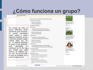 ¿Cómo funciona un grupo? En cuanto se crea el grupo definimos cómo queremos que funcione: si puede apuntarse quien quiera o quien digamos nosotros, si sus miembros pueden colgar vídeos, fotos, etc., en él... Lo ideal es restringir el grupo a los alumnos, pero permitirles el participar en él. No hay que olvidar que cada alumno se registra con su  nick , con lo que todo lo que se publique va a venir firmado con él. 
