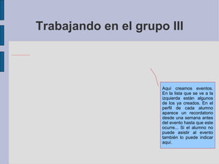 Trabajando en el grupo III Aquí creamos eventos. En la lista que se ve a la izquierda están algunos de los ya creados. En el perfil de cada alumno aparece un recordatorio desde una semana antes del evento hasta que este ocurre... Si el alumno no puede asistir al evento también lo puede indicar aquí. 