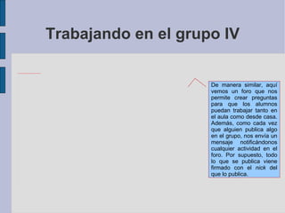 Trabajando en el grupo IV De manera similar, aquí vemos un foro que nos permite crear preguntas para que los alumnos puedan trabajar tanto en el aula como desde casa. Además, como cada vez que alguien publica algo en el grupo, nos envía un mensaje notificándonos cualquier actividad en el foro. Por supuesto, todo lo que se publica viene firmado con el  nick  del que lo publica. 