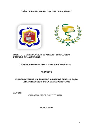 1
“AÑO DE LA UNIVERSALIZACION DE LA SALUD”
INSTITUTO DE EDUCACION SUPERIOR TECNOLOGICO
PRIVADO DEL ALTIPLANO
CARRERA PROFESIONAL TECNICA EN FARMACIA
PROYECTO
ELABORACION DE UN SHAMPOO A BASE DE CEBOLLA PARA
LEELIMINICACION DE LA CASPA PUNO -2020
AUTOR:
CARRASCO PANCA EMELY YOSHIRA
PUNO-2020
 