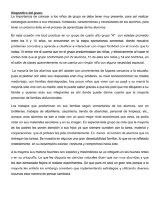 Diagnostico del grupo:
La importancia de conocer a los niños de grupo se debe tener muy presente, para así realizar
estrategias acordes a sus intereses, fortalezas, características y necesidades de los alumnos, para
tener un próximo éxito en el proceso de aprendizaje de los alumnos.
En esta ocasión me tocó practicar en un grupo de cuarto año grupo “A” con edades promedio
entre los 9 y 10 años, se encuentran en la etapa operaciones concretas, donde resuelve
problemas concretos y aprende a clasificar e interactuar con mayor facilidad con el mundo que lo
rodea. Al entrar me di cuenta que en el grupo predominaban las niñas, y efectivamente al hacer el
conteo noté que el grupo conformado por 29 alumnos, 15 de ellas son niñas y 14 son hombres, en
el salón de clases aparentemente no se cuenta con ningún niño con alguna necesidad especial.
La mayoría de los alumnos que ahí asisten son provenientes de lugares cercanos a la escuela,
pues al platicar con ellos sus respuestas eran muy similares, su nivel socioeconómico se notaba
medio-bajo, con familias desintegradas, hay pocos niños que viven con su papá y su mamá la
mayoría solo vive con su madre; esto lo puede saber gracias a que les pedí que me dibujaran a su
familia y quienes eran sus integrantes es ahí donde puede darme cuenta que la mayoría
provenían de familias disfuncionales.
Los trabajos que predominan en sus familias según comentarios de los alumnos, son en
tortillerías, trabajos de albañilería, carpintería, tienda de abarrotes, personal de limpieza, etc.,
aunque unos alumnos se dan a notar con un poco mejor nivel económicos que otros, se podía
notar en sus materiales escolares y en su imagen. En especial éste grupo se nota que la mayoría
de los padres les ponen atención a sus hijos ya que siempre cumplen con la tarea, material y
cooperaciones que el profesor les pide constantemente. Es menor el número de alumnos que no
entregan las tareas. Se muestra en algunos una gran desestabilidad familiar, lo que se ve reflejado
notablemente, en su desempeño escolar, conducta y compromiso hacia éste.
A la mayoría sus materia favoritas son español y matemáticas se ve reflejado en las buenas notas
y en su ortografía. La que les disgusta es ciencias naturales dicen que son muy aburridas y que
les dan demasiada flojera el realizar experimentos. Sé que para mi será un gran reto porque a la
mayoría les enfada sin embargo considero que implementando estrategias y utilizando diversos
recursos esta manera de pensar cambiará.
 