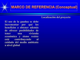 El uso de la guadua se debeEl uso de la guadua se debe
incrementar por qué losincrementar por qué los
beneficios a obtener ademásbeneficios a obtener además
de ofrecer posibilidades dede ofrecer posibilidades de
tener una viviendatener una vivienda
económica y sismo resisteeconómica y sismo resiste
está contribuyendo alestá contribuyendo al
cuidado del medio ambientecuidado del medio ambiente
a nivel globala nivel global
Localización del proyectoLocalización del proyecto
 