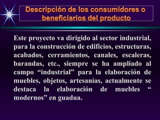 Este proyecto va dirigido al sector industrial,
para la construcción de edificios, estructuras,
acabados, cerramientos, canales, escaleras,
barandas, etc., siempre se ha ampliado al
campo “industrial” para la elaboración de
muebles, objetos, artesanías, actualmente se
destaca la elaboración de muebles “
modernos” en guadua.
 