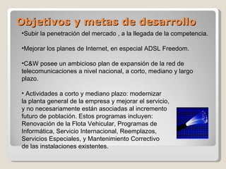 Objetivos y metas de desarrollo Subir la penetración del mercado , a la llegada de la competencia. Mejorar los planes de Internet, en especial ADSL Freedom. C&W posee un ambicioso plan de expansión de la red de telecomunicaciones a nivel nacional, a corto, mediano y largo plazo. Actividades a corto y mediano plazo: modernizar la planta general de la empresa y mejorar el servicio, y no necesariamente están asociadas al incremento  futuro de población. Estos programas incluyen:  Renovación de la Flota Vehicular, Programas de  Informática, Servicio Internacional, Reemplazos,  Servicios Especiales, y Mantenimiento Correctivo  de las instalaciones existentes. 