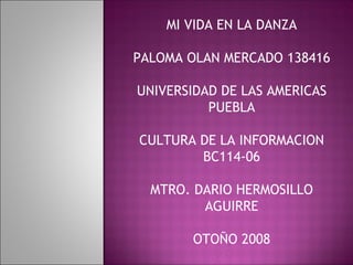 MI VIDA EN LA DANZA PALOMA OLAN MERCADO 138416 UNIVERSIDAD DE LAS AMERICAS PUEBLA CULTURA DE LA INFORMACION BC114-06 MTRO. DARIO HERMOSILLO AGUIRRE OTOÑO 2008 