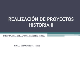REALIZACIÓN DE PROYECTOS
            HISTORIA II
PROFRA. MA. ALEJANDRA SÁNCHEZ HDEZ.




         CICLO ESCOLAR 2011 -2012
 