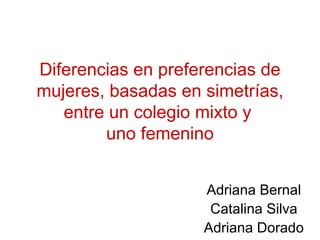 Diferencias en preferencias de mujeres, basadas en simetrías, entre un colegio mixto y  uno femenino Adriana Bernal Catalina Silva Adriana Dorado 