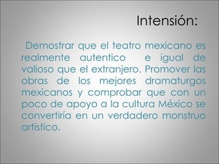 Intensión: Demostrar que el teatro mexicano es realmente autentico e igual de valioso que el extranjero. Promover las obras de los mejores dramaturgos mexicanos y comprobar que con un poco de apoyo a la cultura México se convertiría en un verdadero monstruo artístico.