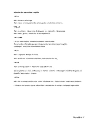 Página 11 de 37
Selección del material del cangilón
TIPO A
-Para descarga centrifuga.
-Para elevar cereales, cemento, carbón, pulpa y materiales similares.
TIPO A-A
-Para condiciones más severas de desgaste con materiales más pesadas.
-Para piedra, grava y materiales de alta agresividad.
TIPO AA-RB
- Usado normalmente para elevar cemento y fertilizantes.
-Tiene bordes reforzados que permite aumentar la resistencia del cangilón.
-Usado para productos altamente abrasivos.
TIPO B
-Para cangilones del tipo inclinado.
-Para materiales altamente quebrados piedras minerales etc.,
TIPO SC
-Para la manipulación de materiales secos o húmedos.
-Los cangilones son lisos, sin fisuras y de manera uniforme emitidos para resistir el desgaste por
abrasión, la corrosión y el óxido.
TIPO HF
-Para uso en descargas continuas tienen frentes de alta y proporcionada para la alta capacidad.
- El interior liso permite que el material sea transportado de manera fácil y descarga rápida
 