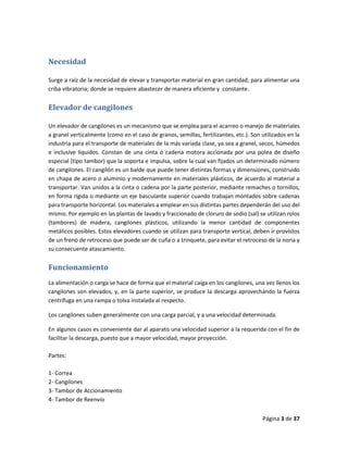 Página 3 de 37
Necesidad
Surge a raíz de la necesidad de elevar y transportar material en gran cantidad, para alimentar una
criba vibratoria; donde se requiere abastecer de manera eficiente y constante.
Elevador de cangilones
Un elevador de cangilones es un mecanismo que se emplea para el acarreo o manejo de materiales
a granel verticalmente (como en el caso de granos, semillas, fertilizantes, etc.). Son utilizados en la
industria para el transporte de materiales de la más variada clase, ya sea a granel, secos, húmedos
e inclusive líquidos. Constan de una cinta ó cadena motora accionada por una polea de diseño
especial (tipo tambor) que la soporta e impulsa, sobre la cual van fijados un determinado número
de cangilones. El cangilón es un balde que puede tener distintas formas y dimensiones, construido
en chapa de acero o aluminio y modernamente en materiales plásticos, de acuerdo al material a
transportar. Van unidos a la cinta o cadena por la parte posterior, mediante remaches o tornillos,
en forma rígida o mediante un eje basculante superior cuando trabajan montados sobre cadenas
para transporte horizontal. Los materiales a emplear en sus distintas partes dependerán del uso del
mismo. Por ejemplo en las plantas de lavado y fraccionado de cloruro de sodio (sal) se utilizan rolos
(tambores) de madera, cangilones plásticos, utilizando la menor cantidad de componentes
metálicos posibles. Estos elevadores cuando se utilizan para transporte vertical, deben ir provistos
de un freno de retroceso que puede ser de cuña o a trinquete, para evitar el retroceso de la noria y
su consecuente atascamiento.
Funcionamiento
La alimentación o carga se hace de forma que el material caiga en los cangilones, una vez llenos los
cangilones son elevados, y, en la parte superior, se produce la descarga aprovechando la fuerza
centrífuga en una rampa o tolva instalada al respecto.
Los cangilones suben generalmente con una carga parcial, y a una velocidad determinada.
En algunos casos es conveniente dar al aparato una velocidad superior a la requerida con el fin de
facilitar la descarga, puesto que a mayor velocidad, mayor proyección.
Partes:
1- Correa
2- Cangilones
3- Tambor de Accionamiento
4- Tambor de Reenvío
 