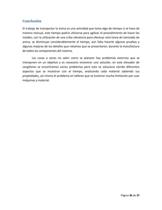 Página 36 de 37
Conclusión
El trabajo de transportar la arena es una actividad que toma algo de tiempo si se hace de
manera manual, este tiempo podría utilizarse para agilizar el procedimiento de hacer los
moldes, con la utilización de una criba vibratoria para efectuar esta tarea de tamizado de
arena, se disminuye considerablemente el tiempo, aún falta hacerle algunas pruebas y
algunas mejoras de los detalles que notamos que se presentaron, durante la manufactura
de todos los componentes del sistema.
Las cosas a veces no salen como se planean hay problemas externos que se
interponen en un objetivo y es necesario encontrar una solución, en este elevador de
cangilones se encontramos varios problemas pero esto se soluciona viendo diferentes
aspectos que se muestran con el tiempo, analizando cada material sabiendo sus
propiedades, así mismo el problema en talleres que se tuvieron mucha limitación por usar
máquinas y material.
 