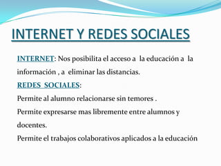 INTERNET Y REDES SOCIALES
INTERNET: Nos posibilita el acceso a la educación a la
información , a eliminar las distancias.
REDES SOCIALES:
Permite al alumno relacionarse sin temores .
Permite expresarse mas libremente entre alumnos y
docentes.
Permite el trabajos colaborativos aplicados a la educación
 