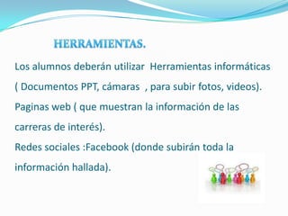 Los alumnos deberán utilizar Herramientas informáticas
( Documentos PPT, cámaras , para subir fotos, videos).
Paginas web ( que muestran la información de las
carreras de interés).
Redes sociales :Facebook (donde subirán toda la
información hallada).
 