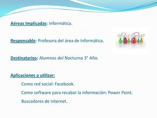 Aéreas Implicadas: informática.


Responsable: Profesora del área de Informática.


Destinatarios: Alumnos del Nocturno 3° Año.


Aplicaciones a utilizar:
     Como red social: Facebook.
     Como software para recabar la información: Power Point.
     Buscadores de internet.
 