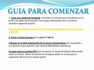 1- Crear una cuenta de facebook: teniendo en cuenta lo que se publicara en el
perfil y los datos de privacidad. Para mayor información leer en primera
medida el siguiente apunte:

http://www.slideshare.net/sanchezrominaalejandra/seguridad-en-las-redes-
14627565

2- Crear o unirse al grupo de tu curso 3° año A.

3-Buscar en la Web Información de la carrera Universitaria que te gustaría y
sus opciones para realizarla por internet.(Modalidad a distancia).

4-Luego crear un archivo PPT para compartir en facebook toda la información
sobre tu carrera. (Tener en cuenta las consignas dadas en el aula para la
realización del archivo en power point).
 