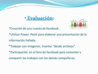 *Creación de una cuenta de facebook .
*Utilizar Power Point para elaborar una presentación de la
información hallada.
*Trabajar con imágenes. Insertar “desde archivos”.
*Participación en el foro de facebook para comentar y
compartir los trabajos con los demás compañeros.
 