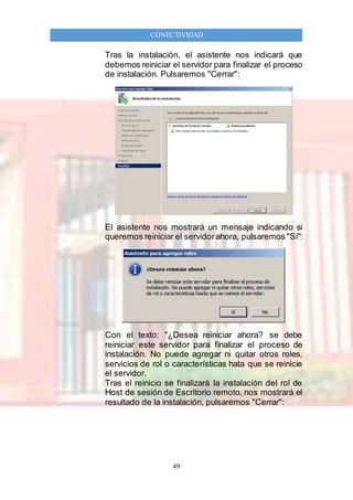 49
CONECTIVIDAD
Tras la instalación, el asistente nos indicará que
debemos reiniciar el servidor para finalizar el proceso
de instalación. Pulsaremos "Cerrar":
El asistente nos mostrará un mensaje indicando si
queremos reiniciar el servidorahora, pulsaremos "Sí":
Con el texto: "¿Desea reiniciar ahora? se debe
reiniciar este servidor para finalizar el proceso de
instalación. No puede agregar ni quitar otros roles,
servicios de rol o características hata que se reinicie
el servidor.
Tras el reinicio se finalizará la instalación del rol de
Host de sesión de Escritorio remoto, nos mostrará el
resultado de la instalación, pulsaremos "Cerrar":
 