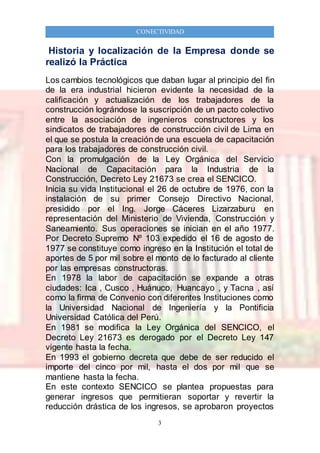 3
CONECTIVIDAD
Historia y localización de la Empresa donde se
realizó la Práctica
Los cambios tecnológicos que daban lugar al principio del fin
de la era industrial hicieron evidente la necesidad de la
calificación y actualización de los trabajadores de la
construcción lográndose la suscripción de un pacto colectivo
entre la asociación de ingenieros constructores y los
sindicatos de trabajadores de construcción civil de Lima en
el que se postula la creación de una escuela de capacitación
para los trabajadores de construcción civil.
Con la promulgación de la Ley Orgánica del Servicio
Nacional de Capacitación para la Industria de la
Construcción, Decreto Ley 21673 se crea el SENCICO.
Inicia su vida Institucional el 26 de octubre de 1976, con la
instalación de su primer Consejo Directivo Nacional,
presidido por el Ing. Jorge Cáceres Lizarzaburu en
representación del Ministerio de Vivienda, Construcción y
Saneamiento. Sus operaciones se inician en el año 1977.
Por Decreto Supremo Nº 103 expedido el 16 de agosto de
1977 se constituye como ingreso en la Institución el total de
aportes de 5 por mil sobre el monto de lo facturado al cliente
por las empresas constructoras.
En 1978 la labor de capacitación se expande a otras
ciudades: Ica , Cusco , Huánuco, Huancayo , y Tacna , así
como la firma de Convenio con diferentes Instituciones como
la Universidad Nacional de Ingeniería y la Pontificia
Universidad Católica del Perú.
En 1981 se modifica la Ley Orgánica del SENCICO, el
Decreto Ley 21673 es derogado por el Decreto Ley 147
vigente hasta la fecha.
En 1993 el gobierno decreta que debe de ser reducido el
importe del cinco por mil, hasta el dos por mil que se
mantiene hasta la fecha.
En este contexto SENCICO se plantea propuestas para
generar ingresos que permitieran soportar y revertir la
reducción drástica de los ingresos, se aprobaron proyectos
 