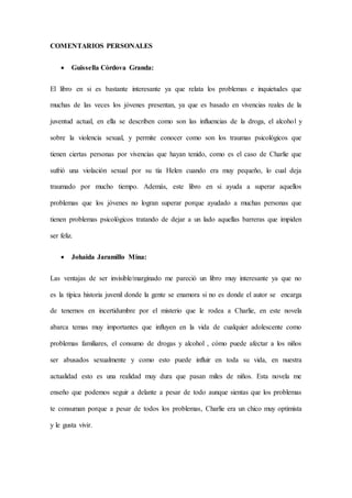 COMENTARIOS PERSONALES
 Guissella Córdova Granda:
El libro en si es bastante interesante ya que relata los problemas e inquietudes que
muchas de las veces los jóvenes presentan, ya que es basado en vivencias reales de la
juventud actual, en ella se describen como son las influencias de la droga, el alcohol y
sobre la violencia sexual, y permite conocer como son los traumas psicológicos que
tienen ciertas personas por vivencias que hayan tenido, como es el caso de Charlie que
sufrió una violación sexual por su tía Helen cuando era muy pequeño, lo cual deja
traumado por mucho tiempo. Además, este libro en si ayuda a superar aquellos
problemas que los jóvenes no logran superar porque ayudado a muchas personas que
tienen problemas psicológicos tratando de dejar a un lado aquellas barreras que impiden
ser feliz.
 Johaida Jaramillo Mina:
Las ventajas de ser invisible/marginado me pareció un libro muy interesante ya que no
es la típica historia juvenil donde la gente se enamora si no es donde el autor se encarga
de tenernos en incertidumbre por el misterio que le rodea a Charlie, en este novela
abarca temas muy importantes que influyen en la vida de cualquier adolescente como
problemas familiares, el consumo de drogas y alcohol , cómo puede afectar a los niños
ser abusados sexualmente y como esto puede influir en toda su vida, en nuestra
actualidad esto es una realidad muy dura que pasan miles de niños. Esta novela me
enseño que podemos seguir a delante a pesar de todo aunque sientas que los problemas
te consuman porque a pesar de todos los problemas, Charlie era un chico muy optimista
y le gusta vivir.
 