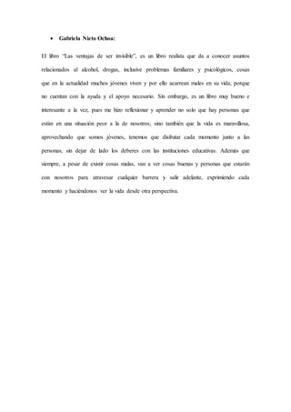  Gabriela Nieto Ochoa:
El libro “Las ventajas de ser invisible”, es un libro realista que da a conocer asuntos
relacionados al alcohol, drogas, inclusive problemas familiares y psicológicos, cosas
que en la actualidad muchos jóvenes viven y por ello acarrean males en su vida, porque
no cuentan con la ayuda y el apoyo necesario. Sin embargo, es un libro muy bueno e
interesante a la vez, pues me hizo reflexionar y aprender no solo que hay personas que
están en una situación peor a la de nosotros; sino también que la vida es maravillosa,
aprovechando que somos jóvenes, tenemos que disfrutar cada momento junto a las
personas, sin dejar de lado los deberes con las instituciones educativas. Además que
siempre, a pesar de existir cosas malas, van a ver cosas buenas y personas que estarán
con nosotros para atravesar cualquier barrera y salir adelante, exprimiendo cada
momento y haciéndonos ver la vida desde otra perspectiva.
 
