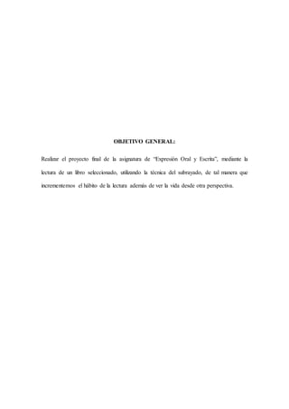 OBJETIVO GENERAL:
Realizar el proyecto final de la asignatura de “Expresión Oral y Escrita”, mediante la
lectura de un libro seleccionado, utilizando la técnica del subrayado, de tal manera que
incrementemos el hábito de la lectura además de ver la vida desde otra perspectiva.
 