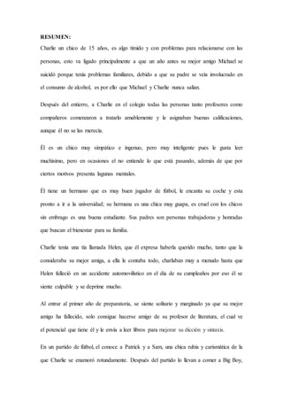 RESUMEN:
Charlie un chico de 15 años, es algo tímido y con problemas para relacionarse con las
personas, esto va ligado principalmente a que un año antes su mejor amigo Michael se
suicidó porque tenía problemas familiares, debido a que su padre se veía involucrado en
el consumo de alcohol, es por ello que Michael y Charlie nunca salían.
Después del entierro, a Charlie en el colegio todas las personas tanto profesores como
compañeros comenzaron a tratarlo amablemente y le asignaban buenas calificaciones,
aunque él no se las merecía.
Él es un chico muy simpático e ingenuo, pero muy inteligente pues le gusta leer
muchísimo, pero en ocasiones el no entiende lo que está pasando, además de que por
ciertos motivos presenta lagunas mentales.
Él tiene un hermano que es muy buen jugador de fútbol, le encanta su coche y esta
pronto a ir a la universidad; su hermana es una chica muy guapa, es cruel con los chicos
sin embrago es una buena estudiante. Sus padres son personas trabajadoras y honradas
que buscan el bienestar para su familia.
Charlie tenía una tía llamada Helen, que él expresa haberla querido mucho, tanto que la
consideraba su mejor amiga, a ella le contaba todo, charlaban muy a menudo hasta que
Helen falleció en un accidente automovilístico en el día de su cumpleaños por eso él se
siente culpable y se deprime mucho.
Al entrar al primer año de preparatoria, se siente solitario y marginado ya que su mejor
amigo ha fallecido, solo consigue hacerse amigo de su profesor de literatura, el cual ve
el potencial que tiene él y le envía a leer libros para mejorar su dicción y sintaxis.
En un partido de fútbol, el conoce a Patrick y a Sam, una chica rubia y carismática de la
que Charlie se enamoró rotundamente. Después del partido lo llevan a comer a Big Boy,
 