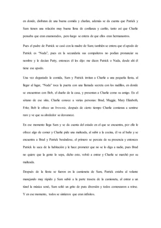 en donde, disfrutan de una buena comida y charlan, además se da cuenta que Patrick y
Sam tienen una relación muy buena llena de confianza y cariño, tanto así que Charlie
pensaba que eran enamorados, pero luego se entera de que ellos eran hermanastros.
Pues el padre de Patrick se casó con la madre de Sam; también se entera que el apodo de
Patrick es “Nada”, pues en la secundaria sus compañeros no podían pronunciar su
nombre y le decían Patty, entonces él les dijo: me dicen Patrick o Nada, desde ahí él
tiene ese apodo.
Una vez degustado la comida, Sam y Patrick invitan a Charlie a una pequeña fiesta, al
llegar al lugar, “Nada” toca la puerta con una llamada secreta con los nudillos, en donde
se encuentran con Bob, el dueño de la casa, y presentan a Charlie como su amigo. En el
sótano de ese sitio, Charlie conoce a varias personas: Brad, Maggie, Mary Elizabeth,
Fritz; Bob le ofrece un brownie, después de cierto tiempo Charlie comienza a sentirse
raro y ve que su alrededor se desvanece.
En ese momento llega Sam y se da cuenta del estado en el que se encuentra, por ello le
ofrece algo de comer y Charlie pide una malteada, al subir a la cocina, él va al baño y se
encuentra a Brad y Patrick besándose, el primero se percata de su presencia y entonces
Patrick lo saca de la habitación y le hace prometer que no se lo diga a nadie, pues Brad
no quiere que la gente lo sepa, dicho esto, volvió a entrar y Charlie se marchó por su
malteada.
Después de la fiesta se fueron en la camioneta de Sam, Patrick estaba al volante
manejando muy rápido y Sam subió a la parte trasera de la camioneta, al entrar a un
túnel la música sonó, Sam soltó un grito de pura diversión y todos comenzaron a reírse.
Y en ese momento, todos se sintieron que eran infinitos.
 