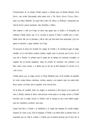 Posteriormente de un tiempo Charlie empezó a trabajar para un fanzine llamado Punk
Rocky, una revista fotocopiada sobre punk rock y The Rocky Horror Picture Show,
junto con Mary Elizabeth. En aquel show todos los chicos se disfrazan e interpretan una
obra de terror y pasan momentos muy divertidos y felices.
Sam empezó a salir con Craig, un chico muy guapo que se dedica a la fotografía, sin
embargo Charlie piensa que él no escucha ni aprecia lo linda y amable que es Sam.
Habla sobre ello con su hermana y ella le dice que Sam tiene baja autoestima y por eso
ignora la situación y sigue saliendo con Craig.
Al acercarse la época de navidad, los amigos de Charlie y él, decidieron jugar al amigo
invisible, en la cual deben comprar muchos regalos para la persona que le toco, en su
caso fue a Patrick. Lo primero que le regalo fue un mixtape de canciones escogidas, el
segundo fue un poema magnético, luego un estuche de acuarelas, una armónica y un
libro sobre como tocarla, y el último que le dio fue un libro llamado El alcalde de la
calle Castro.
Charlie piensa que su amigo secreto es Mary Elizabeth, pues él ha recibido un pantalón
de vestir, camisa blanca, calcetines, corbata, zapatos y un cinturón viejo, los cuales debe
llevar puesto a la fiesta que se organizó en la casa de Sam.
En la fiesta de navidad, todos los amigos se encuentran y allí conocen a los padres de
Sam y Patrick, durante la fiesta, cada persona revela quien es su amigo secreto y Charlie
descubre que su amigo secreto es Patrick, éste le entrega un saco como último regalo,
pues los verdaderos escritores usan traje.
Luego Sam lleva a Charlie a su habitación y le regala una máquina de escribir antigua,
después de varias cosas, Sam le pregunto a Charlie si ya había dado su primero beso, él
respondió que no. Ella le confeso a Charlie que la primera persona que la beso fue el
 