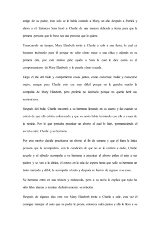 amigo de su padre, ésto solo se lo había contado a Mary, un año después a Patrick y
ahora a él. Entonces Sam besó a Charlie de una manera delicada y tierna para que la
primera persona que lo bese sea una persona que lo quiere.
Transcurrido un tiempo, Mary Elizabeth invita a Charlie a salir a una fiesta, lo cual es
bastante incómodo para él porque no sabe cómo tratar a una chica y además es su
primera cita, por este motivo pide ayuda a Sam la cual le dice como es el
comportamiento de Mary Elizabeth y le enseña cómo tratarla.
Llego el día del baile y compartieron cosas juntos, como conversar, bailar y conocerse
mejor, aunque para Charlie esto era muy difícil porque no le gustaba mucho la
compañía de Mary Elizabeth, pero prefería no decírselo porque no quería herir sus
sentimientos.
Después del baile, Charlie encontró a su hermana llorando en su cuarto y fue cuando se
enteró de que ella estaba embarazada y que su novio había terminado con ella a causa de
la noticia. Por lo que pensaba practicar un aborto el cual lo hizo, permaneciendo el
secreto entre Charlie y su hermana.
Por este motivo decide practicarse un aborto el fin de semana y que el fuera la única
persona que la acompañara, con la condición de que no se lo contara a nadie, Charlie
accede y el sábado acompaña a su hermana a practicar el aborto piden el auto a sus
padres y se van a la clínica, él estuvo en la sala de espera hasta que salió su hermana un
tanto mareada y débil, la acompaña al auto y después se fueron de regreso a su casa.
Su hermana entra en una tristeza y melancolía, pero a su novio le explica que todo ha
sido falsa alarma y termina definitivamente su relación.
Después de algunos días otra vez Mary Elizabeth invita a Charlie a salir, esta vez él
consigue manejar el auto que su padre le presta, entonces salen juntos y ella lo lleva a su
 