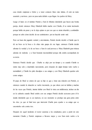 casa donde empiezan a beber y a tener contacto físico más íntimo, él está un tanto
asustado y nervioso, pero no pasa nada debido a que llegan los padres de Mary.
Luego el lunes en el instituto Patrick y Sam lo felicitan diciéndole que hacen una bonita
pareja, desde entonces Mary Elizabeth habla mucho con Charlie, él se siente incómodo
porque habla sin parar y no le deja opinar es por eso que se siente aburrido y confundido
porque no sabe cómo decirle de sus sentimientos por no hacerla sentir mal.
Pero un buen día jugando verdad y atrevimiento, Patrick decide decirle a Charlie que le
dé un beso en la boca a la chica más guapa de ese lugar, entonces Charlie decide
afrontar la verdad y le da un beso a Sam lo cual provoca a Mary Elizabeth gran tristeza
además de molestia y a Sam bastante incomodidad porque ella estaba acompañada de
su novio.
Entonces Patrick decide que Charlie se aleje por un tiempo y es cuando Charlie se
siente muy solo y deprimido nuevamente, pero después de algún tiempo todo vuelve a
normalidad y Charlie les pide disculpas a sus amigos y con Mary Elizabeth quedan solo
como amigos.
El papa de Brad se entera de que su hijo es gay y tiene una relación con Patrick, es
entonces cuando la situación se vuelve incomoda, ya que ahora casi no hablan y muchas
de las veces que Patrick, intenta hablar con Brad lo trata con indiferencia, incluso un día
en la cafetería cuando Brad estaba con sus amigos Patrick decide acercarse pero él lo
insulta diciéndole que es un maricon, en ese momento se produjo una gran pelea entre
los dos; ya que al final tuvo que intervenir Charlie para ayudar a su amigo que se
encontraba solo contra tres.
Después de aquel incidente el rector sanciona a los estudiantes; pero a partir de este
momento Charlie y Patrick empiezan a llevarse mejor y con Sam todo vuelve a la
 