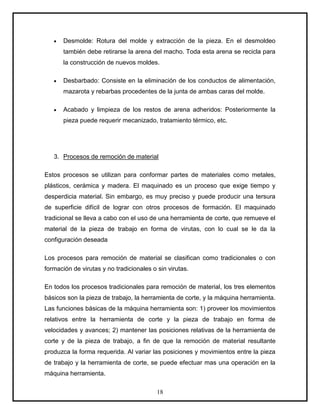 Desmolde: Rotura del molde y extracción de la pieza. En el desmoldeo
       también debe retirarse la arena del macho. Toda esta arena se recicla para
       la construcción de nuevos moldes.

       Desbarbado: Consiste en la eliminación de los conductos de alimentación,
       mazarota y rebarbas procedentes de la junta de ambas caras del molde.

       Acabado y limpieza de los restos de arena adheridos: Posteriormente la
       pieza puede requerir mecanizado, tratamiento térmico, etc.




   3. Procesos de remoción de material

Estos procesos se utilizan para conformar partes de materiales como metales,
plásticos, cerámica y madera. El maquinado es un proceso que exige tiempo y
desperdicia material. Sin embargo, es muy preciso y puede producir una tersura
de superficie difícil de lograr con otros procesos de formación. El maquinado
tradicional se lleva a cabo con el uso de una herramienta de corte, que remueve el
material de la pieza de trabajo en forma de virutas, con lo cual se le da la
configuración deseada

Los procesos para remoción de material se clasifican como tradicionales o con
formación de virutas y no tradicionales o sin virutas.

En todos los procesos tradicionales para remoción de material, los tres elementos
básicos son la pieza de trabajo, la herramienta de corte, y la máquina herramienta.
Las funciones básicas de la máquina herramienta son: 1) proveer los movimientos
relativos entre la herramienta de corte y la pieza de trabajo en forma de
velocidades y avances; 2) mantener las posiciones relativas de la herramienta de
corte y de la pieza de trabajo, a fin de que la remoción de material resultante
produzca la forma requerida. Al variar las posiciones y movimientos entre la pieza
de trabajo y la herramienta de corte, se puede efectuar mas una operación en la
máquina herramienta.

                                          18
 