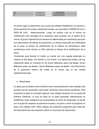 10                       1.320956256        13.20956256
2                        1.320956256        2.641912513




En primer lugar se determinan (con ayuda del software SolidWorks), el volumen y
área superficial de la pieza sobredimensionada, que equivalen a 258562.09 mm2 y
36521.46 mm2          respectivamente. Luego se precisa cual es el tiempo de
solidificación más favorable de la mazarota, para proceder con el diseño de la
misma. El grupo ingenieril de la empresa ha determinado por experiencia que para
una optimización del tiempo de producción y un tiempo adecuado de enfriamiento
de la pieza, el tiempo de solidificación de el sistema de alimentacion debe
considerarse como mínimo un 25% adicional al tiempo de la solidificación de la
pieza.
Finalmente para fabricar el molde se cuenta con una cajuela elaborada en
madera de dos tapas, una hembra y una macho. Los planos del molde y de sus
respectivas tapas se muestran en los Error! Reference source not found., Error!
Reference source not found. y Error! Reference source not found.. Las dimensiones
de la geometría interna del molde es la misma que la del modelo
sobredimensionado.



         Mecanizado

La pieza que se obtiene de la fundición tiene intencionalmente unas medidas más
grandes que las requeridas, para poder mecanizar sobre dichas superficies. Para
mecanizar la pieza es necesario generar unos códigos (Anexos) con la ayuda del
software SolidCam, el cual se basa en la pieza generada anteriormente en
SolidWorks. Estos códigos le son provisionados al centro de maquinado, en donde
con la ayuda de expertos se posiciona la pieza y se pone a correr el programa en
base a los códigos CNC. Estos códigos son pequeños programas para cada tipo
de herramienta que sea necesario utilizar en el proceso de mecanizado.




                                       30
 