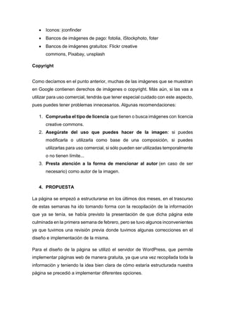  Iconos: iconfinder
 Bancos de imágenes de pago: fotolia, iStockphoto, foter
 Bancos de imágenes gratuitos: Flickr creative
commons, Pixabay, unsplash
Copyright
Como decíamos en el punto anterior, muchas de las imágenes que se muestran
en Google contienen derechos de imágenes o copyright. Más aún, si las vas a
utilizar para uso comercial, tendrás que tener especial cuidado con este aspecto,
pues puedes tener problemas innecesarios. Algunas recomendaciones:
1. Comprueba el tipo de licencia que tienen o busca imágenes con licencia
creative commons.
2. Asegúrate del uso que puedes hacer de la imagen: si puedes
modificarla o utilizarla como base de una composición, si puedes
utilizarlas para uso comercial, si sólo pueden ser utilizadas temporalmente
o no tienen límite...
3. Presta atención a la forma de mencionar al autor (en caso de ser
necesario) como autor de la imagen.
4. PROPUESTA
La página se empezó a estructurarse en los últimos dos meses, en el trascurso
de estas semanas ha ido tomando forma con la recopilación de la información
que ya se tenía, se había previsto la presentación de que dicha página este
culminada en la primera semana de febrero, pero se tuvo algunos inconvenientes
ya que tuvimos una revisión previa donde tuvimos algunas correcciones en el
diseño e implementación de la misma.
Para el diseño de la página se utilizó el servidor de WordPress, que permite
implementar páginas web de manera gratuita, ya que una vez recopilada toda la
información y teniendo la idea bien clara de cómo estaría estructurada nuestra
página se precedió a implementar diferentes opciones.
 