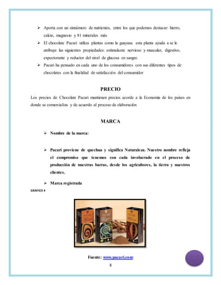 8
 Aporta con un sinnúmero de nutrientes, entre los que podemos destacar: hierro,
calcio, magnesio y 81 minerales más
 El chocolate Pacari utiliza plantas como la guayusa esta planta ayuda a se le
atribuye las siguientes propiedades: estimulante nervioso y muscular, digestivo,
expectorante y reductor del nivel de glucosa en sangre.
 Pacari ha pensado en cada uno de los consumidores con sus diferentes tipos de
chocolates con la finalidad de satisfacción del consumidor
PRECIO
Los precios de Chocolate Pacari mantienen precios acorde a la Economía de los países en
donde se comercializa y de acuerdo al proceso de elaboración
MARCA
 Nombre de la marca:
 Pacari proviene de quechua y significa Naturaleza. Nuestro nombre refleja
el compromiso que tenemos con cada involucrado en el proceso de
producción de nuestras barras, desde los agricultores, la tierra y nuestros
clientes.
 Marca registrada
GRAFICO 4
Fuente: www.pacari.com
 