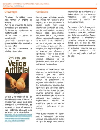 BENEMERITA UNIVERSIDAD AUTONOMA DE PUEBLAUNA NUEVA
ALTERNATIVA| NÚMERO 2016
9
Desventajas
El número de células madre
para formar un órgano es
enorme
Aun no se encuentra la matriz
extracelular por excelencia
El tiempo de producción es
indeterminado
Es un aun un tema en
investigación
Los costos son excesivos por lo
que no toda la población tendría
acceso a ellos
No se ha comprobado los
efectos a largo plazo
El uso y la creación de los
órganos artificiales ha tenido un
impacto muy grande en el área
biomédica. A continuación, se
presenta un caso clínico en el
cual podemos observar este
fenómeno en el uso médico.
https://www.acs.org/content/dam/acsorg/e
ducation/resources/highschool/chemmatt
ers/spanishtranslations/chemmatters-
april2013-bladder-spanish.pdf
Conclusión
Los órganos artificiales desde
sus inicios han causado gran
impacto en el área biomédica y
social. Existe muy poca
información y difusión del tema,
por lo cual muchas personas
tienen poco conocimiento
respecto a ello. A lo largo de las
últimas décadas el avance que
se ha tenido en la elaboración
de estos órganos ha sido un
gran paso para que en un futuro
las personas tengan trasplantes
de órganos más eficaces y
oportunos, debido a que en la
actualidad la escasez de
órganos naturales es un
problema muy serio en el área
quirúrgica y terapéutica.
Como se ha mencionado son
diversos los procedimientos y
diseños que se están
elaborando para llegar a un fin
común: la producción de
órganos artificiales funcionales.
Por desgracia son diversas las
opiniones que se tienen sobre
su elaboración y uso, ya que
muchas personas están en
desacuerdo de que se utilicen
animales en pruebas y
experimentos, además de
considerar que su uso no es
seguro ni apto para el ser
humano.
Una buena manera de lograr
que la elaboración de estos
órganos artificiales tenga éxito,
es que se tenga una amplia
información de la anatomía y la
funcionalidad de los órganos
naturales, para poder
plasmarlos y usarlos en
cuerpos humanos.
En nuestra opinión, los órganos
artificiales son la alternativa
necesaria para los pacientes
con disfunción orgánica. Todas
las técnicas a implementar
necesitan pasar por un ensayo
clínico por lo que no nos
oponemos a la experimentación
en animales, creemos que es
un paso necesario para
continuar mejorando la calidad
de vida
 