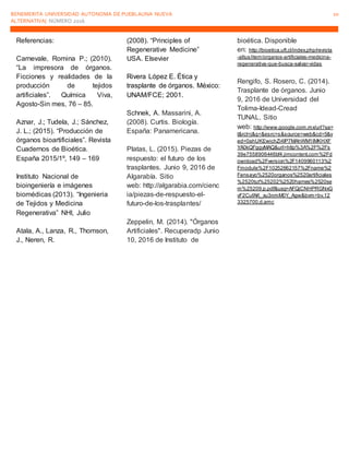 BENEMERITA UNIVERSIDAD AUTONOMA DE PUEBLAUNA NUEVA
ALTERNATIVA| NÚMERO 2016
10
Referencias:
Carnevale, Romina P.; (2010).
“La impresora de órganos.
Ficciones y realidades de la
producción de tejidos
artificiales”. Química Viva,
Agosto-Sin mes, 76 – 85.
Aznar, J.; Tudela, J.; Sánchez,
J. L.; (2015). “Producción de
órganos bioartificiales”. Revista
Cuadernos de Bioética.
España 2015/1º, 149 – 169
Instituto Nacional de
bioingeniería e imágenes
biomédicas (2013). “Ingenieria
de Tejidos y Medicina
Regenerativa” NHI, Julio
Atala, A., Lanza, R., Thomson,
J., Neren, R.
(2008). “Principles of
Regenerative Medicine”
USA. Elsevier
Rivera López E. Ética y
trasplante de órganos. México:
UNAM/FCE; 2001.
Schnek, A. Massarini, A.
(2008). Curtis. Biología.
España: Panamericana.
Platas, L. (2015). Piezas de
respuesto: el futuro de los
trasplantes. Junio 9, 2016 de
Algarabía. Sitio
web: http://algarabia.com/cienc
ia/piezas-de-respuesto-el-
futuro-de-los-trasplantes/
Zeppelin, M. (2014). "Órganos
Artificiales". Recuperadp Junio
10, 2016 de Instituto de
bioética. Disponible
en: http://bioetica.uft.cl/index.php/revista
-altus/item/organos-artificiales-medicina-
regenerativa-que-busca-salvar-vidas
Rengifo, S. Rosero, C. (2014).
Trasplante de órganos. Junio
9, 2016 de Universidad del
Tolima-Idead-Cread
TUNAL. Sitio
web: http://www.google.com.mx/url?sa=
t&rct=j&q=&esrc=s&source=web&cd=5&v
ed=0ahUKEwichZi4lP7MAhWM1IMKHXF
YA0kQFggyMAQ&url=http%3A%2F%2Fs
39e7558906446bf4.jimcontent.com%2Fd
ownload%2Fversion%2F1409960113%2
Fmodule%2F10252662157%2Fname%2
Fensayo%2520organos%2520artificiales
%2520tut%25202%2520hames%2520se
m%25209.p.pdf&usg=AFQjCNHPRGNxG
vF2CufAK_xu3nmM0Y_Agw&bvm=bv.12
3325700,d.amc
 