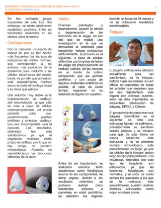 BENEMERITA UNIVERSIDAD AUTONOMA DE PUEBLAUNA NUEVA
ALTERNATIVA| NÚMERO 2016
5
Se han realizado pocos
trasplantes de este tipo. Sin
embargo, se están obteniendo
resultados positivos. Entre los
trasplantes realizados en los
últimos años tenemos:
Cartílago nasal
Con la creciente incidencia de
cáncer de piel se han hecho
más frecuentes las técnicas de
extirpación de células dañinas,
que corresponden a los
estratos más profundos de la
epidermis pues involucra a las
células escamosas del estrato
basal, es por ello que al realizar
este procedimiento muchas
veces se daña el cartílago nasal
y se tiene que extirpar
Una solución muy viable es la
implementación de cartílago
alar bioproducida, ya que este
se crea a base de células
condroprogenitoras del propio
paciente para que,
posteriormente, puedan
proliferar y sintetizar cartílago
que sea biocompatible para el
paciente. Los resultados
obtenidos han sido
satisfactorios ya que el
organismo reconoce como
propio al cartílago por lo que no
hay riesgo de rechazo
inmunológico. Además, se
reestablecieron las funciones
olfatorias de la nariz
Uretra
Diversas patologías y
traumatismos causan la atrofia
o degeneración de las
funciones de la vejiga, es por
ello que se realizó una
investigación en la que se
demuestra la viabilidad para
trasplantar vejigas producidas
artificialmente, el proceso es el
siguiente, a base de células
obtenidas por biopsias de tejido
de vejiga del propio paciente se
realizan cultivos de las mismas
en un medio de cultivo
enriquecido que les permite
proliferar, y con ayuda de
algunos materiales sintéticos es
posible, al cabo de cierto
tiempo, regenerar en su
totalidad al órgano en cuestión.
Antes de ser trasplantado se
realizaron estudios tanto
anatómicos como fisiológicos
acerca de los componentes de
dicho órgano, debido a los
resultados obtenidos se
pudieron realizar cinco
trasplantes exitosos a
pacientes en edad pediátrica,
se valoraron los órganos
durante un lapso de 38 meses y
no se obtuvieron resultados
desfavorables.
Tráquea
El órgano artificial más utilizado
actualmente para ser
trasplantado es la tráquea,
debido a que es extenso su uso
clínico en pacientes de todas
las edades que requieren que
les sea trasplantado este
órgano por diversas razones,
entre las más importantes se
encuentran obstrucción de
tráquea, EPOC, y Cáncer.
El procedimiento para crear una
tráquea bioartificial es el
siguiente: se crea una
estructura tubular de polímeros,
posteriormente se siembran
células propias y se incuban
para que de esta forma se
pueda celularizar esta
estructura y no se presente
rechazo inmunológico, este
procedimiento es largo ya que
las células de la tráquea tardan
largo tiempo para proliferar. Los
resultados obtenidos con este
tipo de trasplante son
adecuados, ya que las
funciones fisiológicas son
normales, y al cabo de cierto
tiempo los pacientes a los que
se ha realizado este
procedimiento pueden realizar
diversas actividades como
viajar e incluso correr.
 
