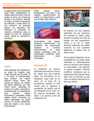 BENEMERITA UNIVERSIDAD AUTONOMA DE PUEBLAUNA NUEVA
ALTERNATIVA| NÚMERO 2016
6
El seguimiento de los pacientes
hasta ahora trasplantados se
realiza cada cinco años, tras los
cuales se toma una biopsia de
tráquea y se examina, además
se valora la función respiratoria
de pulmones y hasta ahora no
hay evidencia de anomalía
alguna, los pacientes que
recibieron el trasplante no
muestran problemas, pues su
calidad de vida ha mejorado
mucho desde su intervención
quirúrgica.
Vagina
Este trasplante fue realizado en
un grupo de mujeres cuyo
rango de edad era de entre 13
y 18 años, el procedimiento
para producir una vagina
artificial incluyo hacer una
biopsia de vagina, las células
del tejido obtenidas por este
medio fueron colocadas en
medios de cultivo específicos,
posteriormente se expandieron
para generar células
musculares y epiteliales, estas
células fueron colocadas en
matriz extracelular de origen
porcino en donde proliferaron
para dar origen a una vagina
bioproducida.
Estas vaginas fueron
trasplantadas con éxito a las
mujeres, posteriormente se
realizó un seguimiento a cada
una de ellas para valorar la
funcionalidad del órgano
producido artificialmente, los
resultados del seguimiento
revelaron el correcto
funcionamiento de estas
vaginas artificiales, pues no
presentaban problemas tanto
estructurales como
funcionales.
Impresión3D
La producción de órganos
artificiales más eficaz es una de
las metas que más esperan
lograr los biomédicos en la
actualidad. Esta meta no es
única en el área de la
biomedicina, también lo está
siendo para la ingeniera y
arquitectura de tejidos, que ha
ido trabajando de la mano con
las diversas tecnologías que
están a su alcance como las
impresoras 3D.
El proyecto de crear órganos
artificiales con una impresora
3D consiste en utilizar gotas
biotinta con grupos de miles de
células con una organización
similar a la de un tejido
llamados esferoides, las cuales
imprimen en una superficie
gelatinosa el órgano que se
desee crear.
Se ha estado trabajando con la
posibilidad de que estas gotas
colocadas lo suficientemente
cerca se fusionen para obtener
un macro-tejido y así elaborar
un órgano completo. Diversos
científicos consideran que es
posible que este proyecto tenga
éxito, pero no del todo, ya que
crear un órgano funcional es un
reto muy grande.
 