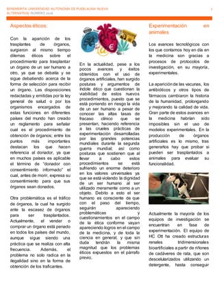 BENEMERITA UNIVERSIDAD AUTONOMA DE PUEBLAUNA NUEVA
ALTERNATIVA| NÚMERO 2016
7
Aspectos éticos:
Con la aparición de los
trasplantes de órganos,
surgieron al mismo tiempo
dilemas éticos sobre el
procedimiento para trasplantar
un órgano de un ser humano a
otro, ya que se debatía y se
sigue debatiendo acerca de la
forma de selección para recibir
un órgano. Las disposiciones
redactadas y emitidas por la ley
general de salud o por los
organismos encargados de
estas funciones en diferentes
países del mundo han creado
un reglamento para señalar
cual es el procedimiento de
obtención de órganos; entre los
puntos más importantes
destacan los que hacen
referencia al donador, ya que
en muchos países es aplicable
el término de “donador con
consentimiento informado” el
cual, antes de morir, expresa su
consentimiento para que sus
órganos sean donados.
Otra problemática es el tráfico
de órganos, la cual ha surgido
ante la escasez de órganos
para ser trasplantados.
Actualmente, el vender o
comprar un órgano está penado
en todos los países del mundo,
aunque sigue siendo una
práctica que se realiza con alta
frecuencia. Además, el
problema no solo radica en la
ilegalidad sino en la forma de
obtención de los traficantes.
En la actualidad, pese a los
pocos avances y éxitos
obtenidos con el uso de
órganos artificiales, han surgido
posturas y argumentos de
índole ético que cuestionan la
viabilidad de estos nuevos
procedimientos, puesto que se
está poniendo en riesgo la vida
de un ser humano a pesar de
conocer las altas tasas de
fracaso clínico que se
presentan, haciendo referencia
a las crueles prácticas de
experimentación desarrolladas
por las grandes potencias
mundiales durante la segunda
guerra mundial; así como
posturas que sostienen que al
llevar a cabo estos
procedimientos se está
sufriendo un enorme deterioro
en los valores universales ya
que se está violando la dignidad
de un ser humano al ser
utilizado meramente como a un
objeto. Debito a esto el ser
humano es consciente de que
con el paso del tiempo,
seguirán apareciendo
problemáticas y
cuestionamientos en el campo
de la ética conforme vayan
apareciendo logros en el campo
de la medicina, y de toda la
ciencia en general, y que sin
duda tendrán la misma
magnitud que los problemas
éticos expuestos en el párrafo
previo.
Experimentación en
animales
Los avances tecnológicos con
los que contamos hoy en día en
la medicina son gracias a
procesos de protocolos de
investigación, en su mayoría,
experimentales.
La apariciónde las vacunas, los
antibióticos y otros tipos de
fármacos cambiaron la historia
de la humanidad, prolongando
y mejorando la calidad de vida.
Gran parte de estos avances en
la medicina habrían sido
imposibles sin el uso de
modelos experimentales. En la
producción de órganos
artificiales es lo mismo, tras
generarlos hay que probar si
pueden ser trasplantados a
animales para evaluar su
funcionalidad.
Actualmente la mayoría de los
equipos de investigación se
encuentran en fase de
experimentación. El equipo de
HC Ott ha creado estructuras
renales tridimensionales
bioartificiales a partir de riñones
de cadáveres de rata, que son
descelularizados utilizando un
detergente, hasta conseguir
 