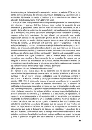 la reforma integral de la educación secundaria. La meta para el año 2004 era la de
contar con una propuesta de renovación curricular, pedagógica y organizativa de la
educación secundaria, incluidos la revisión y el fortalecimiento del modelo de
atención de la telesecundaria (SEP, 2001: 138 y ss).
Las implicaciones tanto para el diseño como para la implementación de esta política
son diversas y abarcan distintos órdenes como serían: la adopción de una
orientación y propósitos claros para el nivel de educación secundaria; el de la
gestión de la reforma en término de una definición clara del papel de los estados y
de la federación; en cuanto a los cambios en la organización, se habrá de plantear y
resolver sobre todo cuestiones de tipo laboral que requerirán una amplia
negociación política con la organización gremial de los maestros; en cuanto a la
formación inicial y en servicio de los maestros se requerirá de definir contenidos y
formas de lograrla. La dimensión del currículo –planes y programas– y la del
enfoque pedagógico podrían convertirse en el eje de la reforma siempre y cuando
ésta no se circunscriba sólo al ámbito declarativo sino que incorpore los órdenes o
ámbitos antes mencionados; y finalmente el tema de los recursos financieros, tanto
por lo que se refiere a sus montos, planificación y destino será una cuestión central
de la reforma que logre plantearse. Todo lo anterior exige nuevos marcos
normativos que regulen el funcionamiento de las escuelas de manera que se
asegure el proceso de implantación del currículo. Desde 2002 está en marcha un
complejo proceso de reforma de la educación secundaria mexicana cuyo propósito
es atender distintas dimensiones y sea calificada de integral
¿Por qué una reforma de la educación secundaria?
Se ingresó a una nueva etapa de su desarrollo con la decisión política de
descentralizar la operación del sistema hacia los estados y además la reforma del
currículo y de un nuevo enfoque pedagógico para la enseñanza primaria y
secundaria. La reforma curricular y pedagógica inició su implantación en el ciclo
escolar 1993-1994. Al poco andar empezó a hacerse evidente que en el caso de la
enseñanza secundaria las cosas no estaban funcionando. Así, la reforma fue
calificada de inconclusa, incompleta e incluso los más críticos hablan de ella como
una “reforma postergada”. A pesar de haberse establecido la obligatoriedad de este
nivel y haberse convertido de facto en el último tramo de la escolaridad básica, si
bien se ampliaron la cobertura y la asistencia a la secundaria, la reprobación, la
deserción y en consecuencia la eficiencia terminal, no se advertía que estuvieran
mejorando de manera sustantiva. En el apartado anterior se mostró a través de un
conjunto de datos que no se ha logrado universalizar las oportunidades para
estudiar la enseñanza secundaria. El rezago que se produce en este nivel no es
trivial. La baja eficiencia terminal es producto de la reprobación acumulada de
asignaturas que tarde o temprano se traduce en repetición y abandono de la
escuela. Además, como hemos visto, el rezago tiene dimensiones distintas entre
estados, municipios, localidades, hombres y mujeres, poblaciones rurales y urbanas,
y entre la población indígena. Por estas razones el precepto constitucional de la
14
 