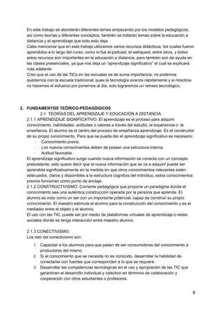 En este trabajo se abordarán diferentes temas empezando por los modelos pedagógicos,
así como teorías y diferentes conceptos, también se tratarán temas sobre la educación a
distancia y el aprendizaje que todo esto deja.
Cabe mencionar que en este trabajo utilizamos varios recursos didácticos, los cuales fueron
aprendidos a lo largo del curso, como lo fue el podcast, el webquest, entre otros, y todos
estos recursos son importantes en la educación a distancia, pero también son de ayuda en
las clases presenciales, ya que nos deja un “aprendizaje significativo” el cual se explicará
más adelante.
Creo que el uso de las TICs en las escuelas es de suma importancia, no podemos
quedarnos con la escuela tradicional, pues la tecnología avanza rápidamente y si nosotros
no hacemos el esfuerzo por ponernos al día, solo lograremos un retraso tecnológico.
2. FUNDAMENTOS TEÓRICO-PEDAGÓGICOS
2.1​ ​TEORÍAS DEL APRENDIZAJE Y EDUCACIÓN A DISTANCIA
2.1.1 APRENDIZAJE SIGNIFICATIVO: El aprendizaje es el proceso para adquirir
conocimiento, habilidades, actitudes o valores a través del estudio, la experiencia o la
enseñanza. El alumno es el centro del proceso de enseñanza-aprendizaje. Es el constructor
de su propio conocimiento. Para que se pueda dar el aprendizaje significativo es necesario:
·​ ​Conocimiento previo.
·​ ​Los nuevos conocimientos deben de poseer una estructura interna.
·​ ​Actitud favorable.
El aprendizaje significativo surge cuando nueva información se conecta con un concepto
preexistente, esto quiere decir que la nueva información que se va a adquirir puede ser
aprendida significativamente en la medida en que otros conocimientos relevantes estén
adecuados, claros y disponibles a la estructura cognitiva del individuo, estos conocimientos
previos funcionan como punto de anclaje.
2.1.2 CONSTRUCTIVISMO: Corriente pedagógica que propone un paradigma donde el
conocimiento sea una auténtica construcción operada por la persona que aprende. El
alumno es visto como un ser con un importante potencial, capaz de construir su propio
conocimiento. El maestro estimula al alumno para la construcción del conocimiento y es el
mediador entre el objeto y el alumno.
El uso con las TIC, puede ser por medio de plataformas virtuales de aprendizaje o redes
sociales donde se tenga interacción entre maestro alumno.
2.1.3 CONECTIVISMO:
Los reto del conectivismo son:
1. Capacitar a los alumnos para que pasen de ser consumidores del conocimiento a
productores del mismo.
2. Si el conocimiento que se necesita no es conocido, desarrollar la habilidad de
conectarse con fuentes que corresponden a lo que se requiere.
3. Desarrollar las competencias tecnológicas en el uso y apropiación de las TIC que
garanticen el desarrollo individual y colectivo en términos de colaboración y
cooperación con otros estudiantes o profesores.
3
 
